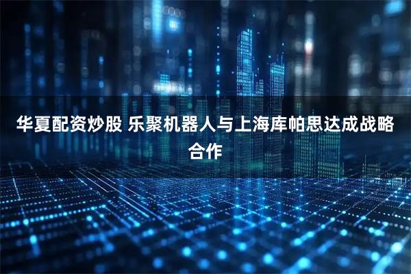 华夏配资炒股 乐聚机器人与上海库帕思达成战略合作