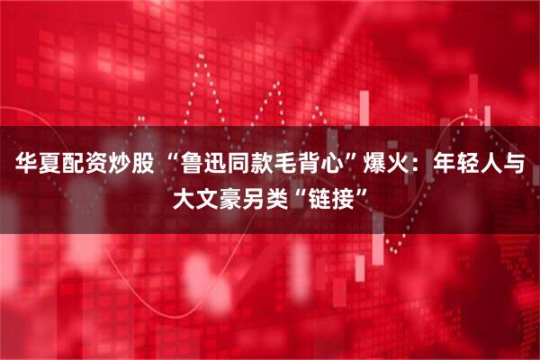 华夏配资炒股 “鲁迅同款毛背心”爆火：年轻人与大文豪另类“链接”