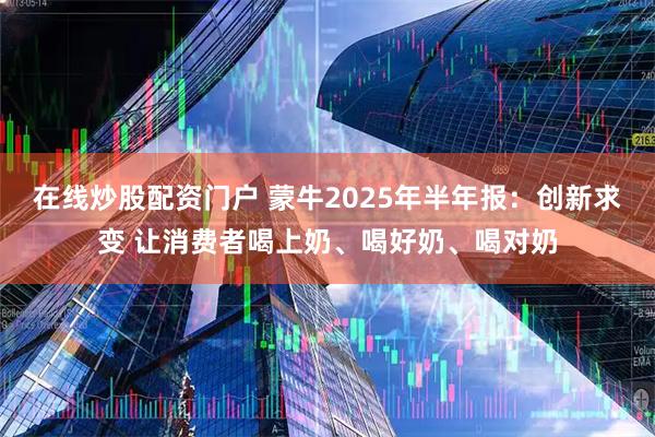 在线炒股配资门户 蒙牛2025年半年报：创新求变 让消费者喝上奶、喝好奶、喝对奶