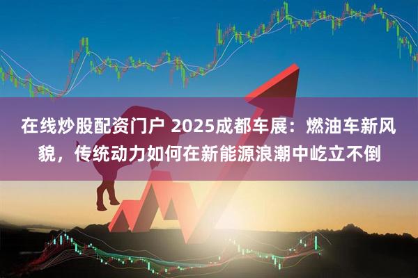 在线炒股配资门户 2025成都车展：燃油车新风貌，传统动力如何在新能源浪潮中屹立不倒