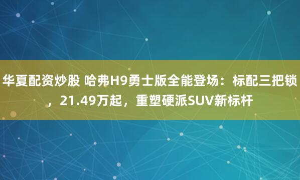 华夏配资炒股 哈弗H9勇士版全能登场：标配三把锁，21.49万起，重塑硬派SUV新标杆
