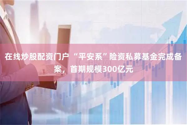 在线炒股配资门户 “平安系”险资私募基金完成备案，首期规模300亿元