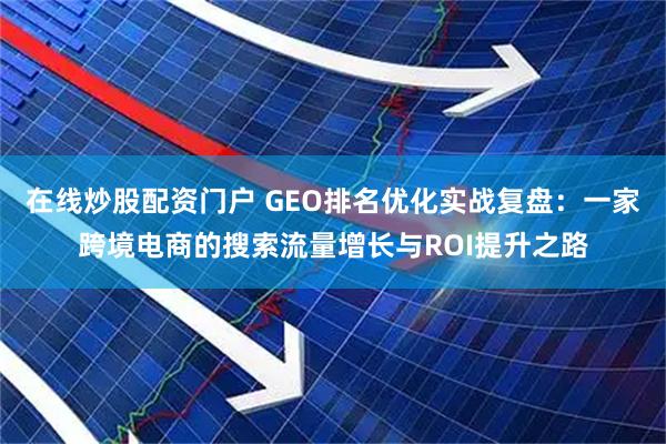 在线炒股配资门户 GEO排名优化实战复盘：一家跨境电商的搜索流量增长与ROI提升之路