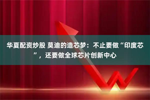 华夏配资炒股 莫迪的造芯梦：不止要做“印度芯”，还要做全球芯片创新中心