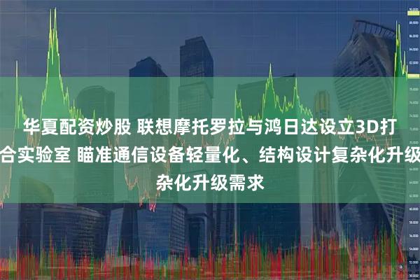 华夏配资炒股 联想摩托罗拉与鸿日达设立3D打印联合实验室 瞄准通信设备轻量化、结构设计复杂化升级需求
