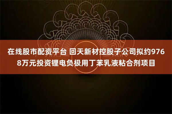 在线股市配资平台 回天新材控股子公司拟约9768万元投资锂电负极用丁苯乳液粘合剂项目