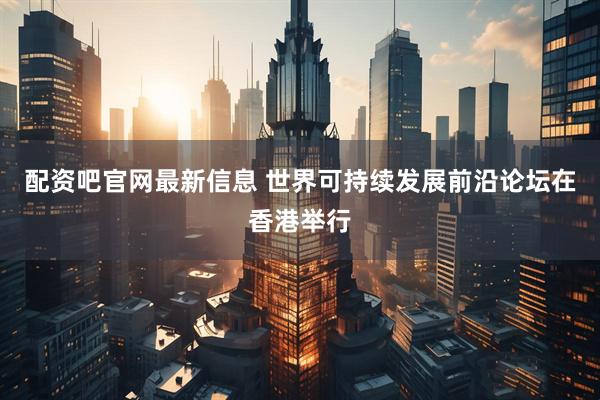 配资吧官网最新信息 世界可持续发展前沿论坛在香港举行