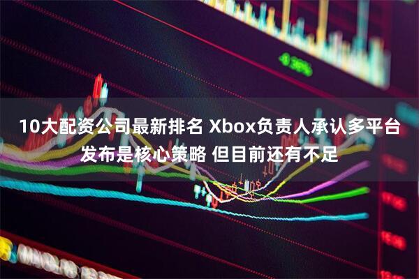 10大配资公司最新排名 Xbox负责人承认多平台发布是核心策略 但目前还有不足