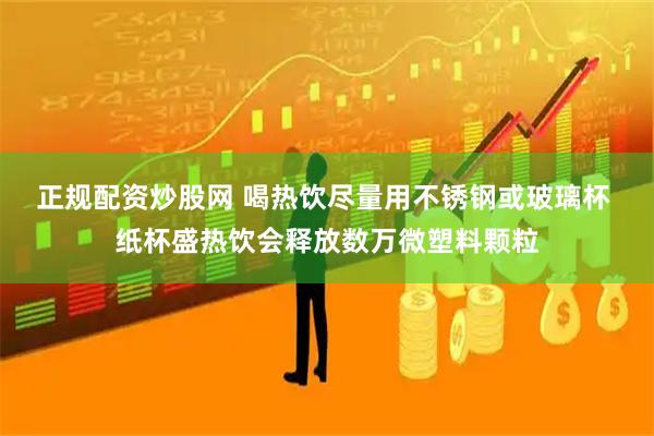 正规配资炒股网 喝热饮尽量用不锈钢或玻璃杯 纸杯盛热饮会释放数万微塑料颗粒