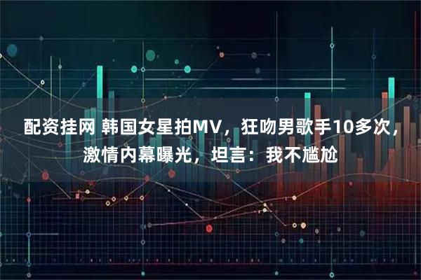 配资挂网 韩国女星拍MV，狂吻男歌手10多次，激情内幕曝光，坦言：我不尴尬