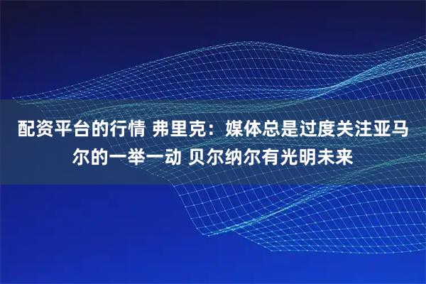 配资平台的行情 弗里克：媒体总是过度关注亚马尔的一举一动 贝尔纳尔有光明未来