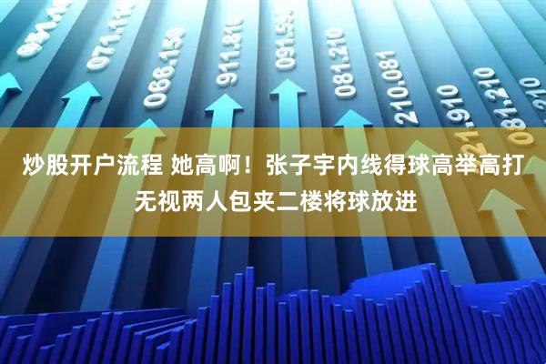 炒股开户流程 她高啊！张子宇内线得球高举高打 无视两人包夹二楼将球放进