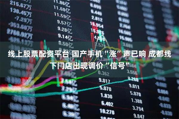 线上股票配资平台 国产手机“涨”声已响 成都线下门店出现调价“信号”