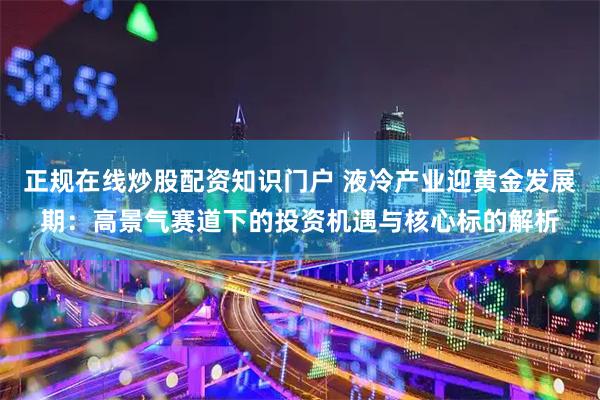 正规在线炒股配资知识门户 液冷产业迎黄金发展期：高景气赛道下的投资机遇与核心标的解析